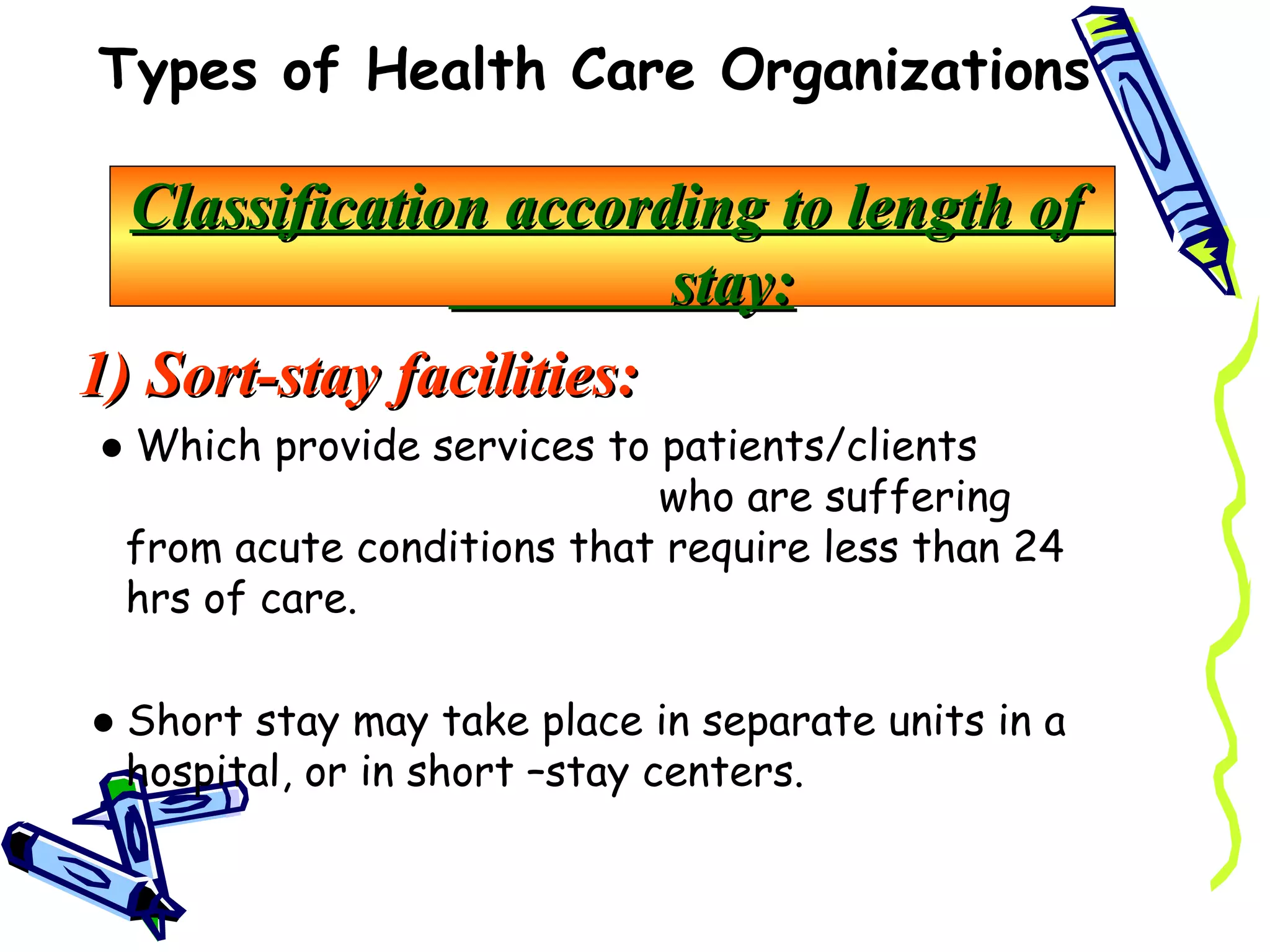 Types of Health Care Organizations

  Classification according to length of
                         stay:
1) Sort-stay facilities:
● Which provide services to patients/clients
                            who are suffering
 from acute conditions that require less than 24
 hrs of care.

● Short stay may take place in separate units in a
  hospital, or in short –stay centers.
 