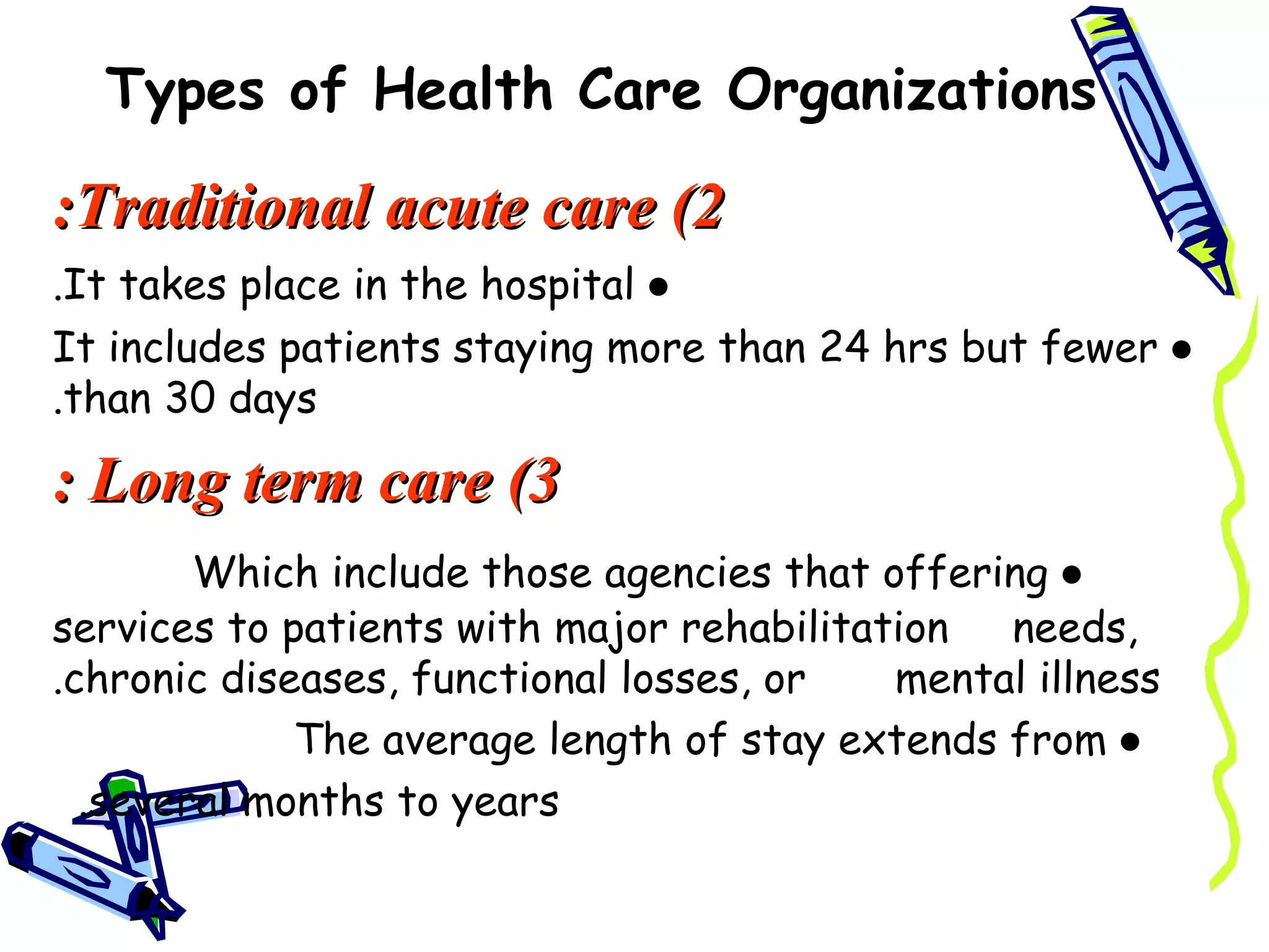 Types of Health Care Organizations

:Traditional acute care (2
.It takes place in the hospital ●
It includes patients staying more than 24 hrs but fewer ●
.than 30 days

: Long term care (3
        Which include those agencies that offering ●
services to patients with major rehabilitation  needs,
.chronic diseases, functional losses, or   mental illness
             The average length of stay extends from ●
  .several months to years
 