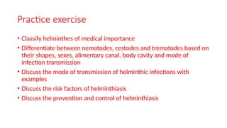 Practice exercise
• Classify helminthes of medical importance
• Differentiate between nematodes, cestodes and trematodes based on
their shapes, sexes, alimentary canal, body cavity and mode of
infection transmission
• Discuss the mode of transmission of helminthic infections with
examples
• Discuss the risk factors of helminthiasis
• Discuss the prevention and control of helminthiasis
 