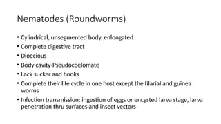 Nematodes (Roundworms)
• Cylindrical, unsegmented body, enlongated
• Complete digestive tract
• Dioecious
• Body cavity-Pseudocoelomate
• Lack sucker and hooks
• Complete their life cycle in one host except the filarial and guinea
worms
• Infection transmission: ingestion of eggs or encysted larva stage, larva
penetration thru surfaces and insect vectors
 