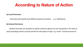 According to Nature of Action
(a) Local Hormones:
Hormones exert specific local effects by paracrine secretion. e .g. Testosterone.
(b) General Hormones:
General hormones are secreted by specific endocrine glands and are transported in the blood to
cause physiologic actions at points remote from their place of origin. e.g. Insulin, Thyroid hormone etc.
 