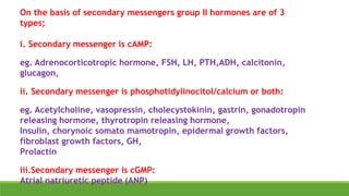 On the basis of secondary messengers group II hormones are of 3
types;
i. Secondary messenger is cAMP:
eg. Adrenocorticotropic hormone, FSH, LH, PTH,ADH, calcitonin,
glucagon,
ii. Secondary messenger is phosphotidylinocitol/calcium or both:
eg. Acetylcholine, vasopressin, cholecystokinin, gastrin, gonadotropin
releasing hormone, thyrotropin releasing hormone,
Insulin, chorynoic somato mamotropin, epidermal growth factors,
fibroblast growth factors, GH,
Prolactin
iii.Secondary messenger is cGMP:
Atrial natriuretic peptide (ANP)
 
