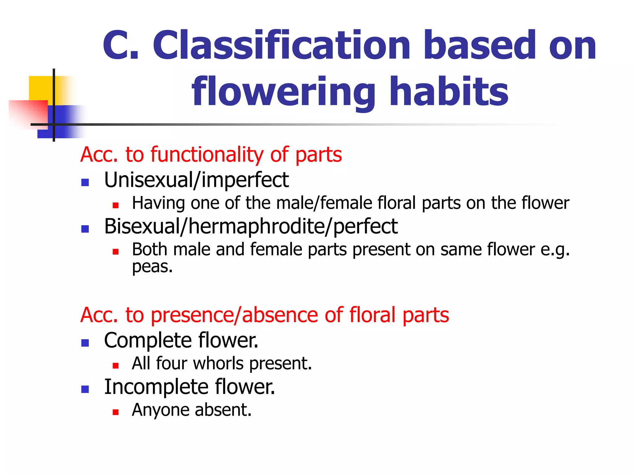 C. Classification based on
flowering habits
Acc. to functionality of parts
 Unisexual/imperfect
 Having one of the male/female floral parts on the flower
 Bisexual/hermaphrodite/perfect
 Both male and female parts present on same flower e.g.
peas.
Acc. to presence/absence of floral parts
 Complete flower.
 All four whorls present.
 Incomplete flower.
 Anyone absent.
 
