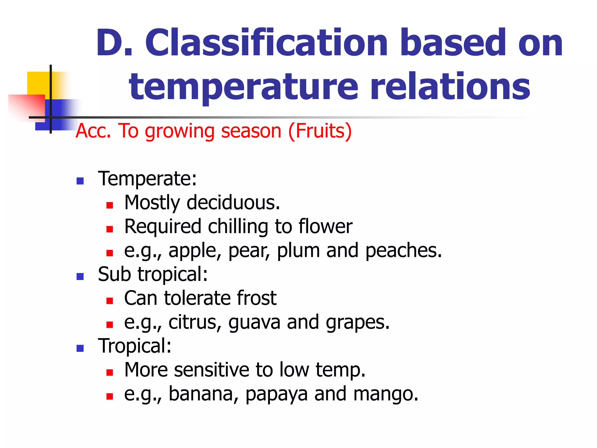 D. Classification based on
temperature relations
Acc. To growing season (Fruits)
 Temperate:
 Mostly deciduous.
 Required chilling to flower
 e.g., apple, pear, plum and peaches.
 Sub tropical:
 Can tolerate frost
 e.g., citrus, guava and grapes.
 Tropical:
 More sensitive to low temp.
 e.g., banana, papaya and mango.
 