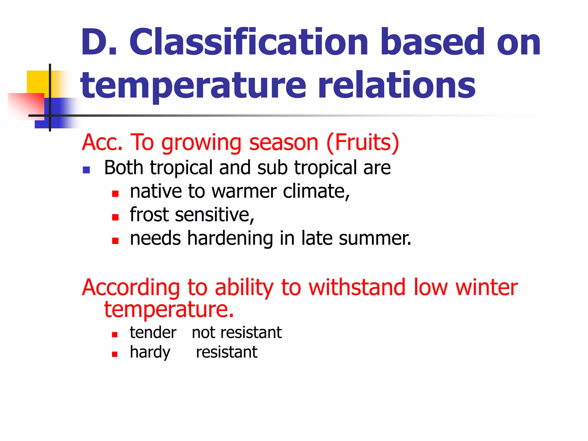 D. Classification based on
temperature relations
Acc. To growing season (Fruits)
 Both tropical and sub tropical are
 native to warmer climate,
 frost sensitive,
 needs hardening in late summer.
According to ability to withstand low winter
temperature.
 tender not resistant
 hardy resistant
 