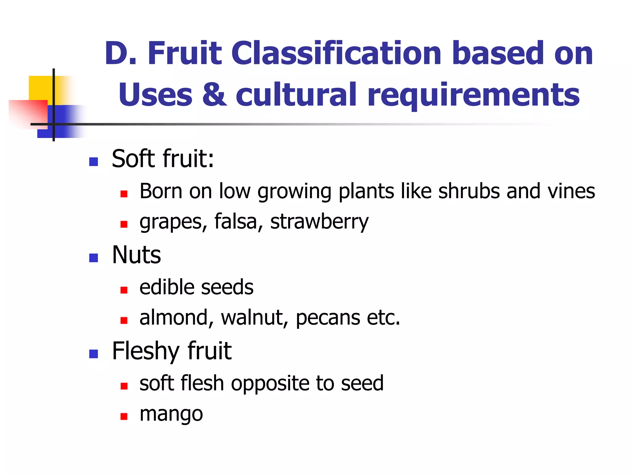  Soft fruit:
 Born on low growing plants like shrubs and vines
 grapes, falsa, strawberry
 Nuts
 edible seeds
 almond, walnut, pecans etc.
 Fleshy fruit
 soft flesh opposite to seed
 mango
D. Fruit Classification based on
Uses & cultural requirements
 