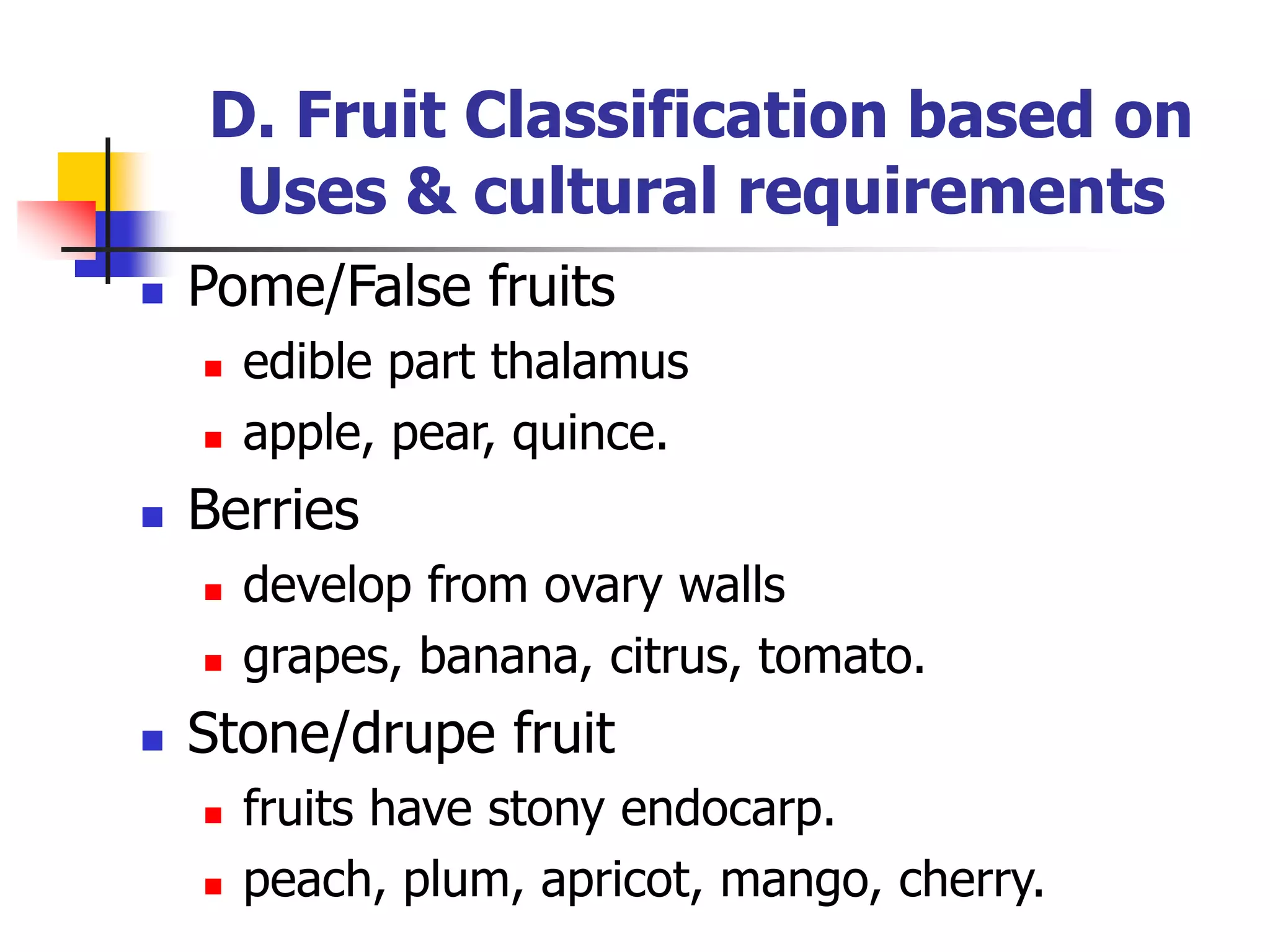 D. Fruit Classification based on
Uses & cultural requirements
 Pome/False fruits
 edible part thalamus
 apple, pear, quince.
 Berries
 develop from ovary walls
 grapes, banana, citrus, tomato.
 Stone/drupe fruit
 fruits have stony endocarp.
 peach, plum, apricot, mango, cherry.
 