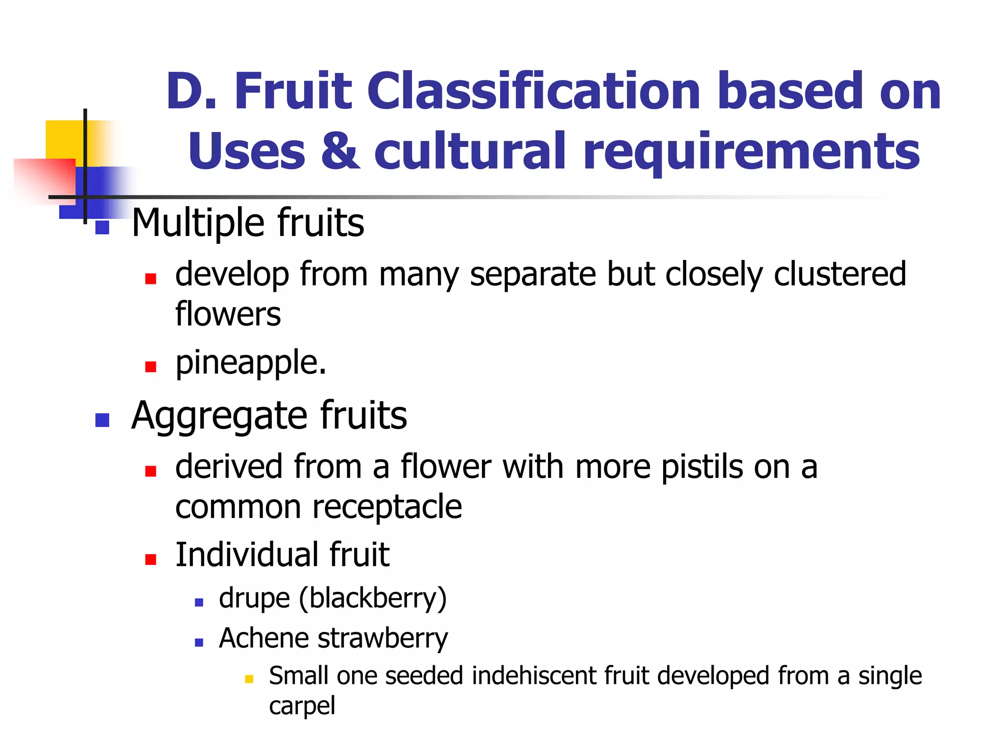 D. Fruit Classification based on
Uses & cultural requirements
 Multiple fruits
 develop from many separate but closely clustered
flowers
 pineapple.
 Aggregate fruits
 derived from a flower with more pistils on a
common receptacle
 Individual fruit
 drupe (blackberry)
 Achene strawberry
 Small one seeded indehiscent fruit developed from a single
carpel
 