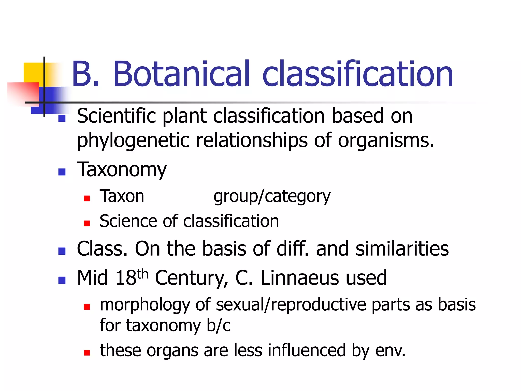 B. Botanical classification
 Scientific plant classification based on
phylogenetic relationships of organisms.
 Taxonomy
 Taxon group/category
 Science of classification
 Class. On the basis of diff. and similarities
 Mid 18th Century, C. Linnaeus used
 morphology of sexual/reproductive parts as basis
for taxonomy b/c
 these organs are less influenced by env.
 