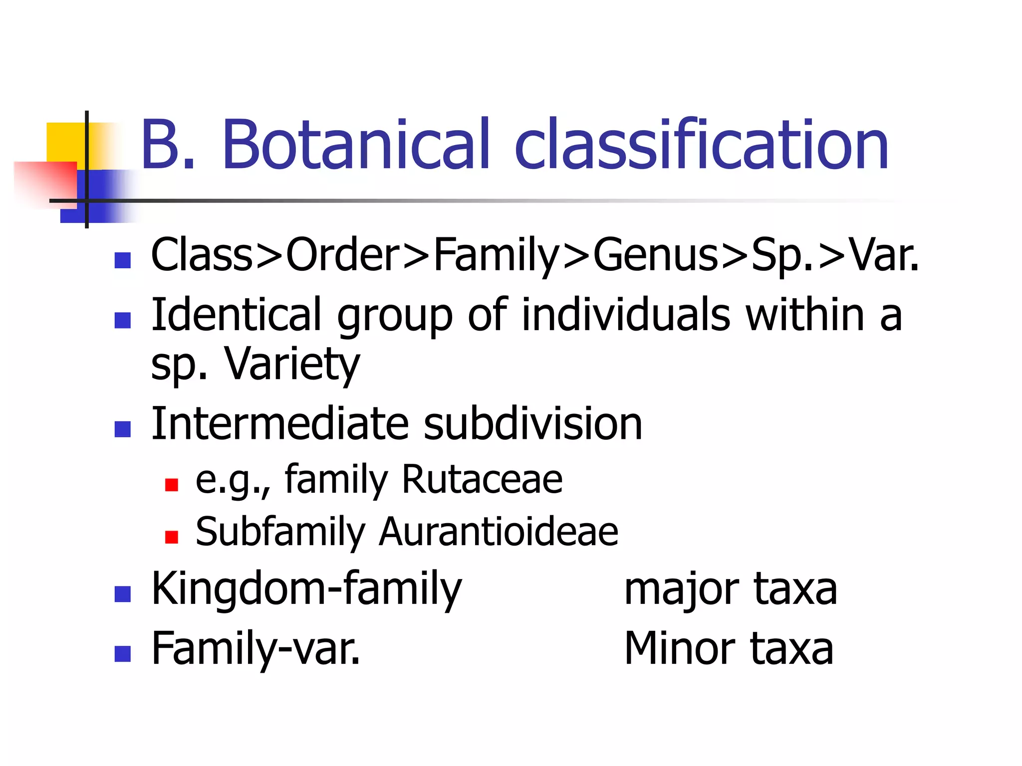 B. Botanical classification
 Class>Order>Family>Genus>Sp.>Var.
 Identical group of individuals within a
sp. Variety
 Intermediate subdivision
 e.g., family Rutaceae
 Subfamily Aurantioideae
 Kingdom-family major taxa
 Family-var. Minor taxa
 