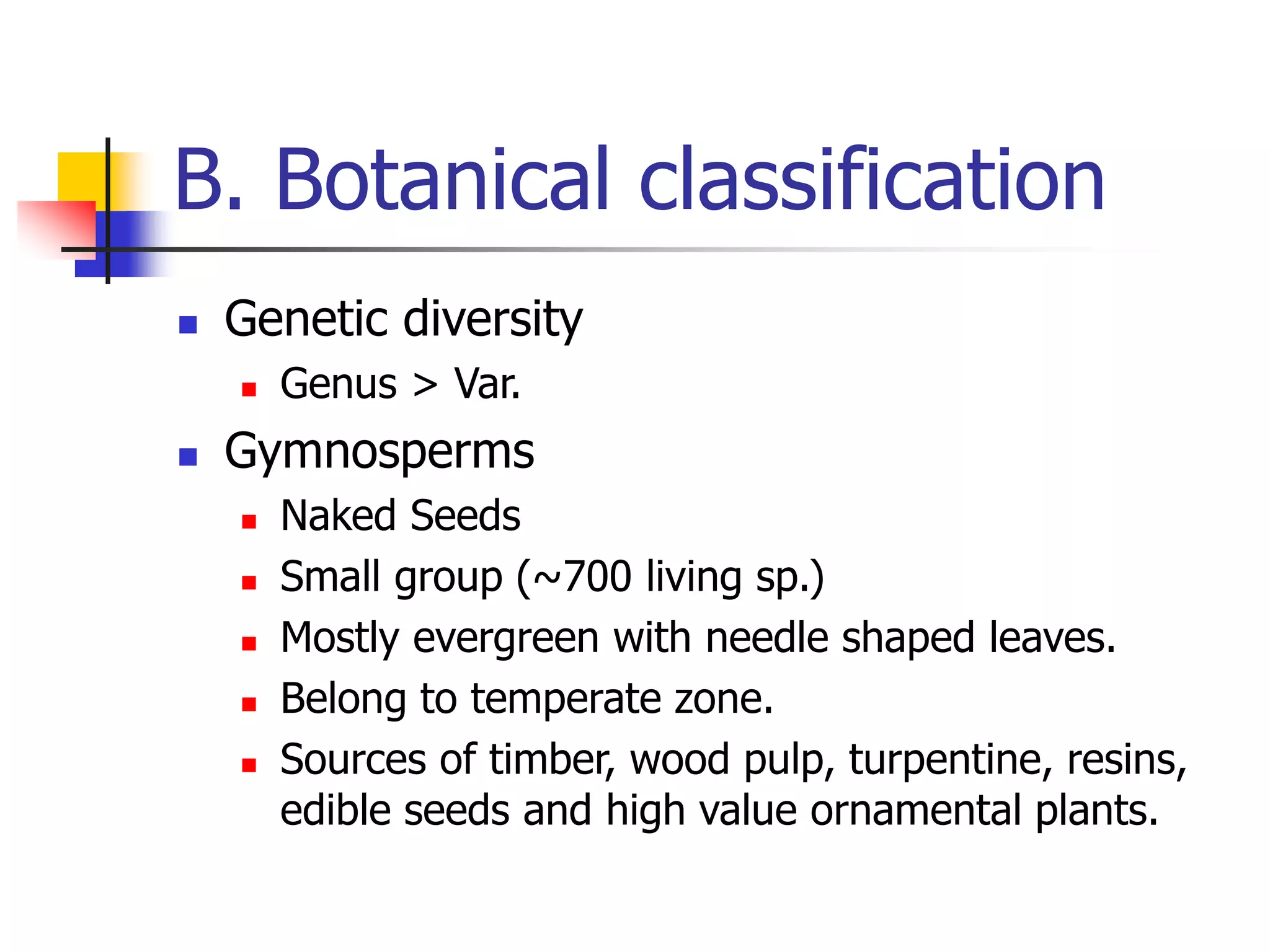 B. Botanical classification
 Genetic diversity
 Genus > Var.
 Gymnosperms
 Naked Seeds
 Small group (~700 living sp.)
 Mostly evergreen with needle shaped leaves.
 Belong to temperate zone.
 Sources of timber, wood pulp, turpentine, resins,
edible seeds and high value ornamental plants.
 