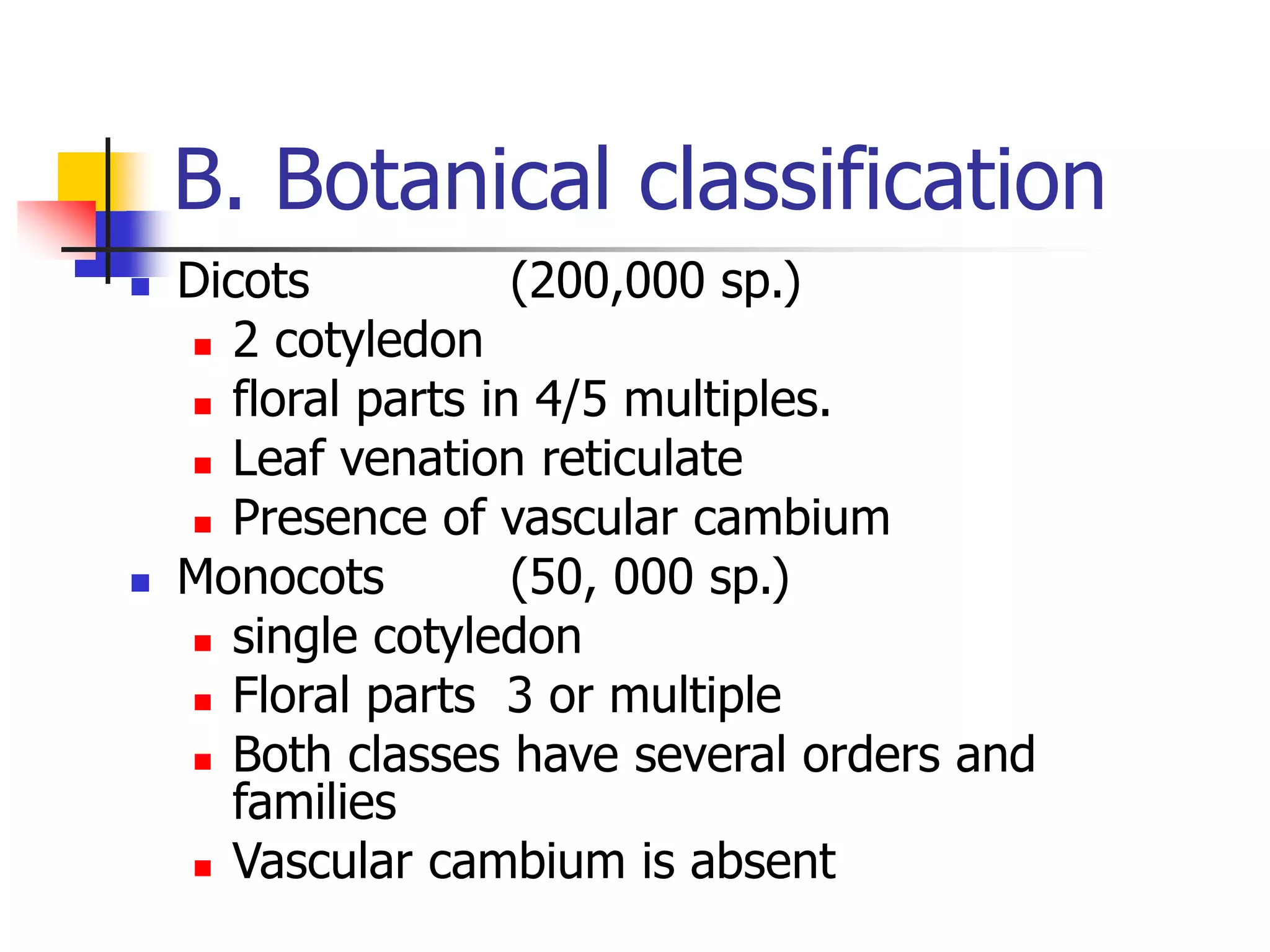 B. Botanical classification
 Dicots (200,000 sp.)
 2 cotyledon
 floral parts in 4/5 multiples.
 Leaf venation reticulate
 Presence of vascular cambium
 Monocots (50, 000 sp.)
 single cotyledon
 Floral parts 3 or multiple
 Both classes have several orders and
families
 Vascular cambium is absent
 