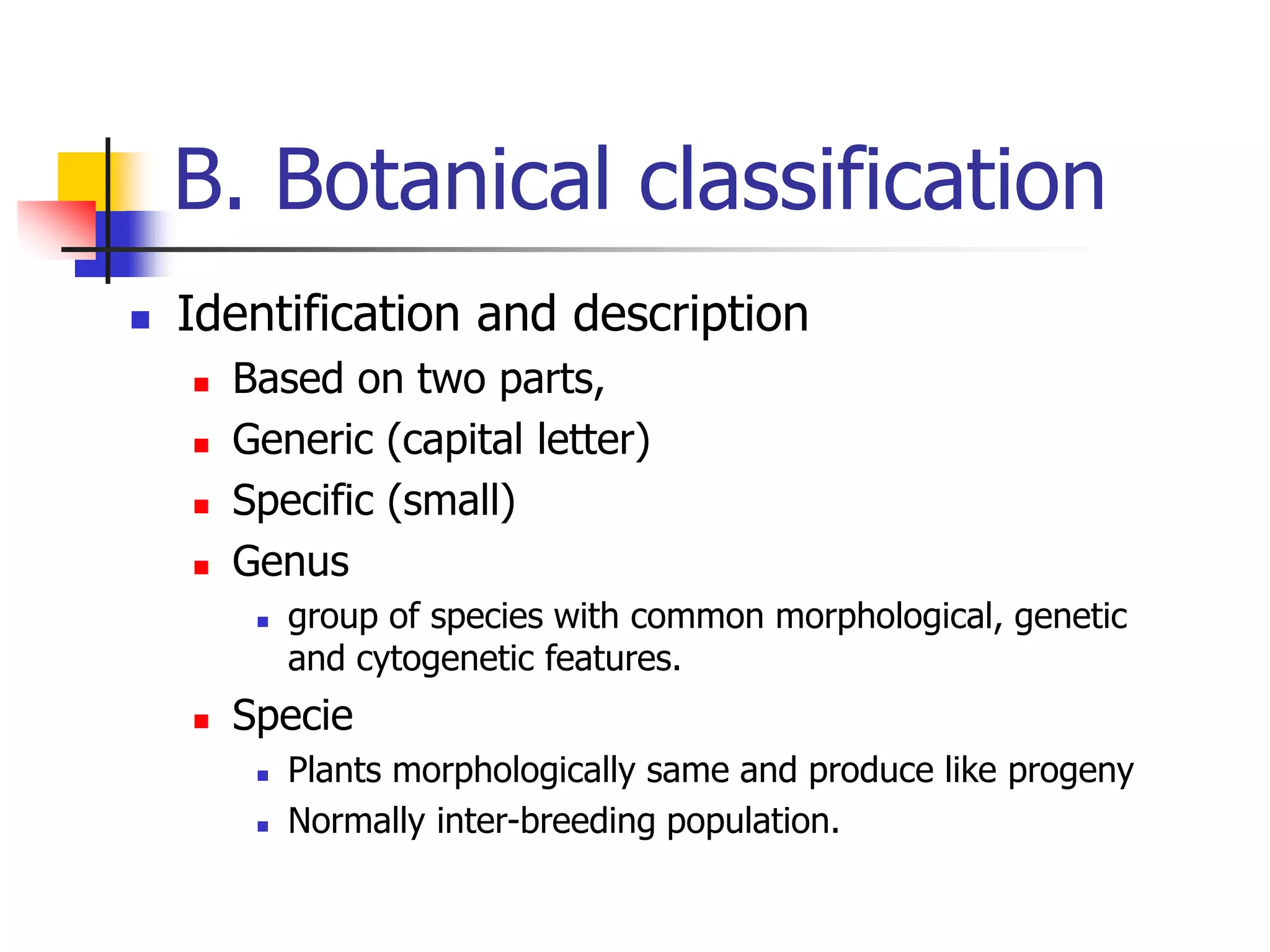 B. Botanical classification
 Identification and description
 Based on two parts,
 Generic (capital letter)
 Specific (small)
 Genus
 group of species with common morphological, genetic
and cytogenetic features.
 Specie
 Plants morphologically same and produce like progeny
 Normally inter-breeding population.
 