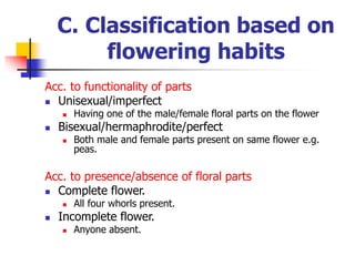 C. Classification based on
flowering habits
Acc. to functionality of parts
 Unisexual/imperfect
 Having one of the male/female floral parts on the flower
 Bisexual/hermaphrodite/perfect
 Both male and female parts present on same flower e.g.
peas.
Acc. to presence/absence of floral parts
 Complete flower.
 All four whorls present.
 Incomplete flower.
 Anyone absent.
 