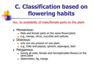 C. Classification based on
flowering habits
Acc. to availability of male/female parts on the plant
 Monoecious:
 Male and female parts on the same flower/plant.
 e.g., mango, citrus, cucurbits and walnuts.
 Dioecious:
 only one sex present on one plant.
 e.g., Date and papaya, spinach, asparagus, beet
 Polygamous
 having all male, female and hermaphrodite flowers on the
same plant
 Watermelon, fig, mango
 