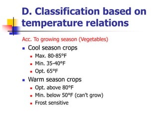 D. Classification based on
temperature relations
Acc. To growing season (Vegetables)
 Cool season crops
 Max. 80-85°F
 Min. 35-40°F
 Opt. 65°F
 Warm season crops
 Opt. above 80°F
 Min. below 50°F (can’t grow)
 Frost sensitive
 