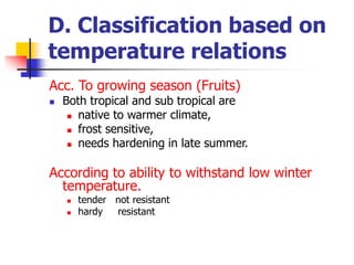 D. Classification based on
temperature relations
Acc. To growing season (Fruits)
 Both tropical and sub tropical are
 native to warmer climate,
 frost sensitive,
 needs hardening in late summer.
According to ability to withstand low winter
temperature.
 tender not resistant
 hardy resistant
 