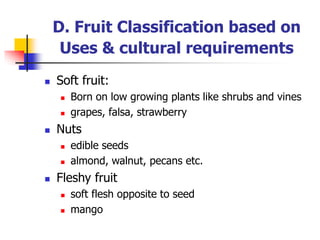  Soft fruit:
 Born on low growing plants like shrubs and vines
 grapes, falsa, strawberry
 Nuts
 edible seeds
 almond, walnut, pecans etc.
 Fleshy fruit
 soft flesh opposite to seed
 mango
D. Fruit Classification based on
Uses & cultural requirements
 