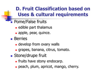 D. Fruit Classification based on
Uses & cultural requirements
 Pome/False fruits
 edible part thalamus
 apple, pear, quince.
 Berries
 develop from ovary walls
 grapes, banana, citrus, tomato.
 Stone/drupe fruit
 fruits have stony endocarp.
 peach, plum, apricot, mango, cherry.
 