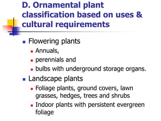 D. Ornamental plant
classification based on uses &
cultural requirements
 Flowering plants
 Annuals,
 perennials and
 bulbs with underground storage organs.
 Landscape plants
 Foliage plants, ground covers, lawn
grasses, hedges, trees and shrubs
 Indoor plants with persistent evergreen
foliage
 