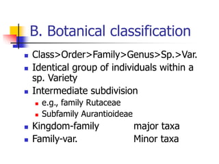 B. Botanical classification
 Class>Order>Family>Genus>Sp.>Var.
 Identical group of individuals within a
sp. Variety
 Intermediate subdivision
 e.g., family Rutaceae
 Subfamily Aurantioideae
 Kingdom-family major taxa
 Family-var. Minor taxa
 