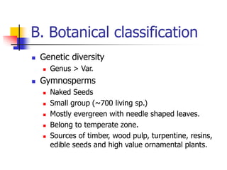 B. Botanical classification
 Genetic diversity
 Genus > Var.
 Gymnosperms
 Naked Seeds
 Small group (~700 living sp.)
 Mostly evergreen with needle shaped leaves.
 Belong to temperate zone.
 Sources of timber, wood pulp, turpentine, resins,
edible seeds and high value ornamental plants.
 
