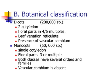 B. Botanical classification
 Dicots (200,000 sp.)
 2 cotyledon
 floral parts in 4/5 multiples.
 Leaf venation reticulate
 Presence of vascular cambium
 Monocots (50, 000 sp.)
 single cotyledon
 Floral parts 3 or multiple
 Both classes have several orders and
families
 Vascular cambium is absent
 