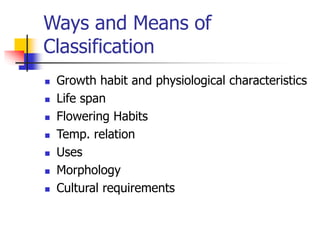 Ways and Means of
Classification
 Growth habit and physiological characteristics
 Life span
 Flowering Habits
 Temp. relation
 Uses
 Morphology
 Cultural requirements
 