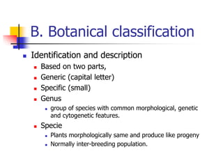 B. Botanical classification
 Identification and description
 Based on two parts,
 Generic (capital letter)
 Specific (small)
 Genus
 group of species with common morphological, genetic
and cytogenetic features.
 Specie
 Plants morphologically same and produce like progeny
 Normally inter-breeding population.
 