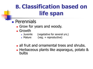 B. Classification based on
life span
 Perennials
 Grow for years and woody.
 Growth
 Juvenile (vegetative for several yrs.)
 Mature (veg. + reproductive)
 all fruit and ornamental trees and shrubs.
 Herbaceous plants like asparagus, potato &
bulbs
 