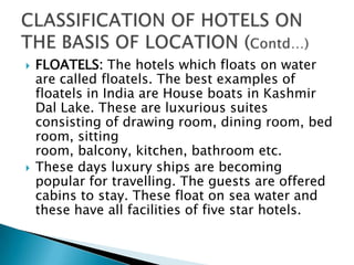 



FLOATELS: The hotels which floats on water
are called floatels. The best examples of
floatels in India are House boats in Kashmir
Dal Lake. These are luxurious suites
consisting of drawing room, dining room, bed
room, sitting
room, balcony, kitchen, bathroom etc.
These days luxury ships are becoming
popular for travelling. The guests are offered
cabins to stay. These float on sea water and
these have all facilities of five star hotels.

 