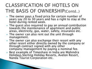 








The owner pays a fixed price for certain number of
years say 20 to 30 years and has a right to stay at the
hotel during rented week.
The guest also required to pay an annual contribution
towards the maintenance of apartment and public
areas, electricity, gas, water, safety, insurance etc.
The owner can also rent out the unit through
management.
The owner can also exchange their resort with any
other resort either directly owned by the company or
through contract signed with any other
company/management by paying a nominal fee.
Best example of Timeshare in India are Mahindra
Holidays,Sterling Holiday Resorts, Avelon Resort,
Nanda Tourist Corporation etc.

 