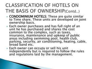 





CONDOMINIUM HOTELS: These are quite similar
to Time share. These units are developed on joint
ownership basis.
Each owner purchases and has full right of an
unit he has purchased and shares the cost
common to the complex, such as taxes,
insurance, maintenance and upkeep of public
areas including swimming pool, health club,
parking, security, air conditioning, heating, cable,
broad band etc.
Each owner can occupy or sell his unit
independently but is required to follow the rules
and regulations laid by the management.

 