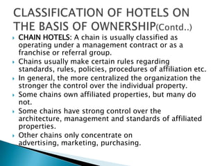 









CHAIN HOTELS: A chain is usually classified as
operating under a management contract or as a
franchise or referral group.
Chains usually make certain rules regarding
standards, rules, policies, procedures of affiliation etc.
In general, the more centralized the organization the
stronger the control over the individual property.
Some chains own affiliated properties, but many do
not.
Some chains have strong control over the
architecture, management and standards of affiliated
properties.
Other chains only concentrate on
advertising, marketing, purchasing.

 