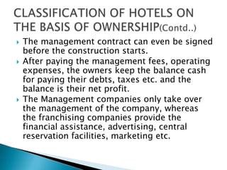





The management contract can even be signed
before the construction starts.
After paying the management fees, operating
expenses, the owners keep the balance cash
for paying their debts, taxes etc. and the
balance is their net profit.
The Management companies only take over
the management of the company, whereas
the franchising companies provide the
financial assistance, advertising, central
reservation facilities, marketing etc.

 