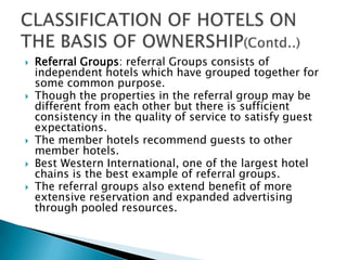 







Referral Groups: referral Groups consists of
independent hotels which have grouped together for
some common purpose.
Though the properties in the referral group may be
different from each other but there is sufficient
consistency in the quality of service to satisfy guest
expectations.
The member hotels recommend guests to other
member hotels.
Best Western International, one of the largest hotel
chains is the best example of referral groups.
The referral groups also extend benefit of more
extensive reservation and expanded advertising
through pooled resources.

 