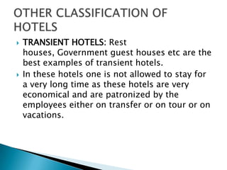 



TRANSIENT HOTELS: Rest
houses, Government guest houses etc are the
best examples of transient hotels.
In these hotels one is not allowed to stay for
a very long time as these hotels are very
economical and are patronized by the
employees either on transfer or on tour or on
vacations.

 