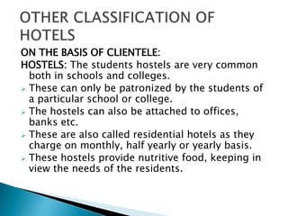 ON THE BASIS OF CLIENTELE:
HOSTELS: The students hostels are very common
both in schools and colleges.
 These can only be patronized by the students of
a particular school or college.
 The hostels can also be attached to offices,
banks etc.
 These are also called residential hotels as they
charge on monthly, half yearly or yearly basis.
 These hostels provide nutritive food, keeping in
view the needs of the residents.

 