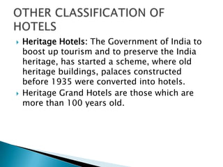 



Heritage Hotels: The Government of India to
boost up tourism and to preserve the India
heritage, has started a scheme, where old
heritage buildings, palaces constructed
before 1935 were converted into hotels.
Heritage Grand Hotels are those which are
more than 100 years old.

 