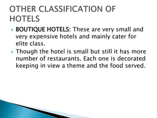 



BOUTIQUE HOTELS: These are very small and
very expensive hotels and mainly cater for
elite class.
Though the hotel is small but still it has more
number of restaurants. Each one is decorated
keeping in view a theme and the food served.

 
