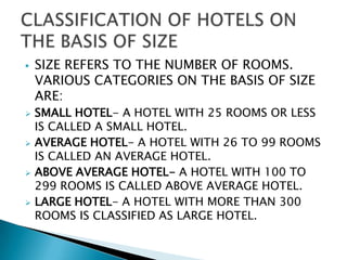 









SIZE REFERS TO THE NUMBER OF ROOMS.
VARIOUS CATEGORIES ON THE BASIS OF SIZE
ARE:
SMALL HOTEL- A HOTEL WITH 25 ROOMS OR LESS
IS CALLED A SMALL HOTEL.
AVERAGE HOTEL- A HOTEL WITH 26 TO 99 ROOMS
IS CALLED AN AVERAGE HOTEL.
ABOVE AVERAGE HOTEL- A HOTEL WITH 100 TO
299 ROOMS IS CALLED ABOVE AVERAGE HOTEL.
LARGE HOTEL- A HOTEL WITH MORE THAN 300
ROOMS IS CLASSIFIED AS LARGE HOTEL.

 