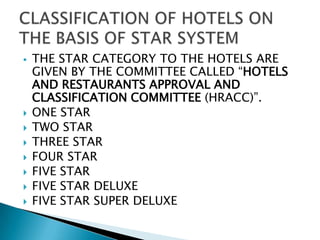 









THE STAR CATEGORY TO THE HOTELS ARE
GIVEN BY THE COMMITTEE CALLED “HOTELS
AND RESTAURANTS APPROVAL AND
CLASSIFICATION COMMITTEE (HRACC)”.
ONE STAR
TWO STAR
THREE STAR
FOUR STAR
FIVE STAR
FIVE STAR DELUXE
FIVE STAR SUPER DELUXE

 