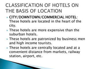 







CITY/DOWNTOWN/COMMERCIAL HOTEL:
These hotels are located in the heart of the
city.
These hotels are more expensive than the
suburban hotels.
These hotels are patronized by business men
and high income tourists.
These hotels are centrally located and at a
convenient distance from markets, railway
station, airport, etc.

 