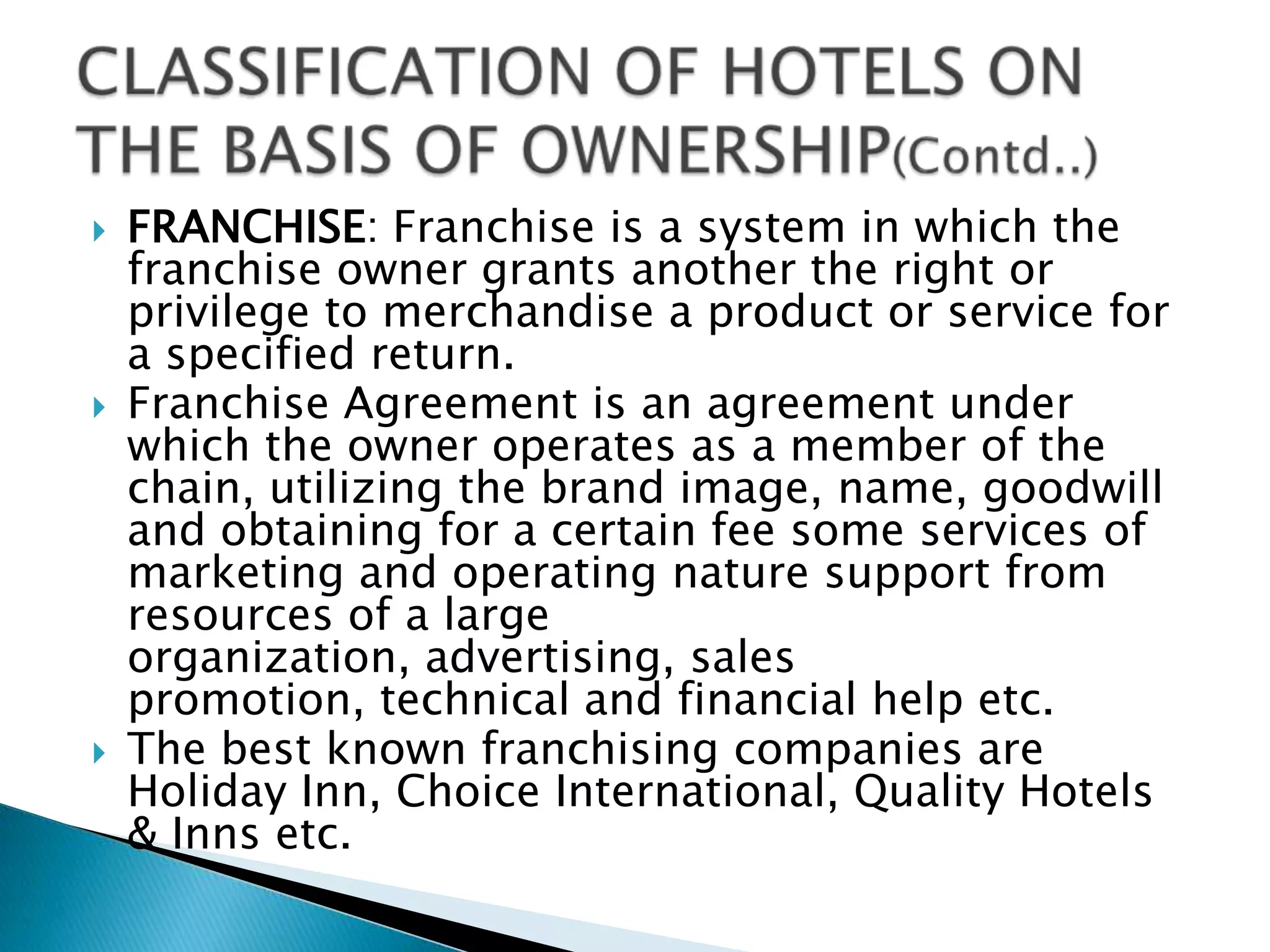 TIME SHARE: This is a new concept in India but is picking up very fast. This is also known as ‘Vacation Ownership’ or ‘Holiday Ownership’ concept.These properties are in resort areas like hills, beaches, forests etc.Time share involves individuals who purchases the ownership of accommodation for a specific week or weeks.The price of the property will depend on the week, one tends to buy.The guest can choose a peak season, semi peak season or a lean season.CLASSIFICATION OF HOTELS ON THE BASIS OF OWNERSHIP