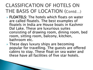  FLOATELS: The hotels which floats on water
are called floatels. The best examples of
floatels in India are House boats in Kashmir
Dal Lake. These are luxurious suites
consisting of drawing room, dining room, bed
room, sitting room, balcony, kitchen,
bathroom etc.
 These days luxury ships are becoming
popular for travelling. The guests are offered
cabins to stay. These float on sea water and
these have all facilities of five star hotels.
 