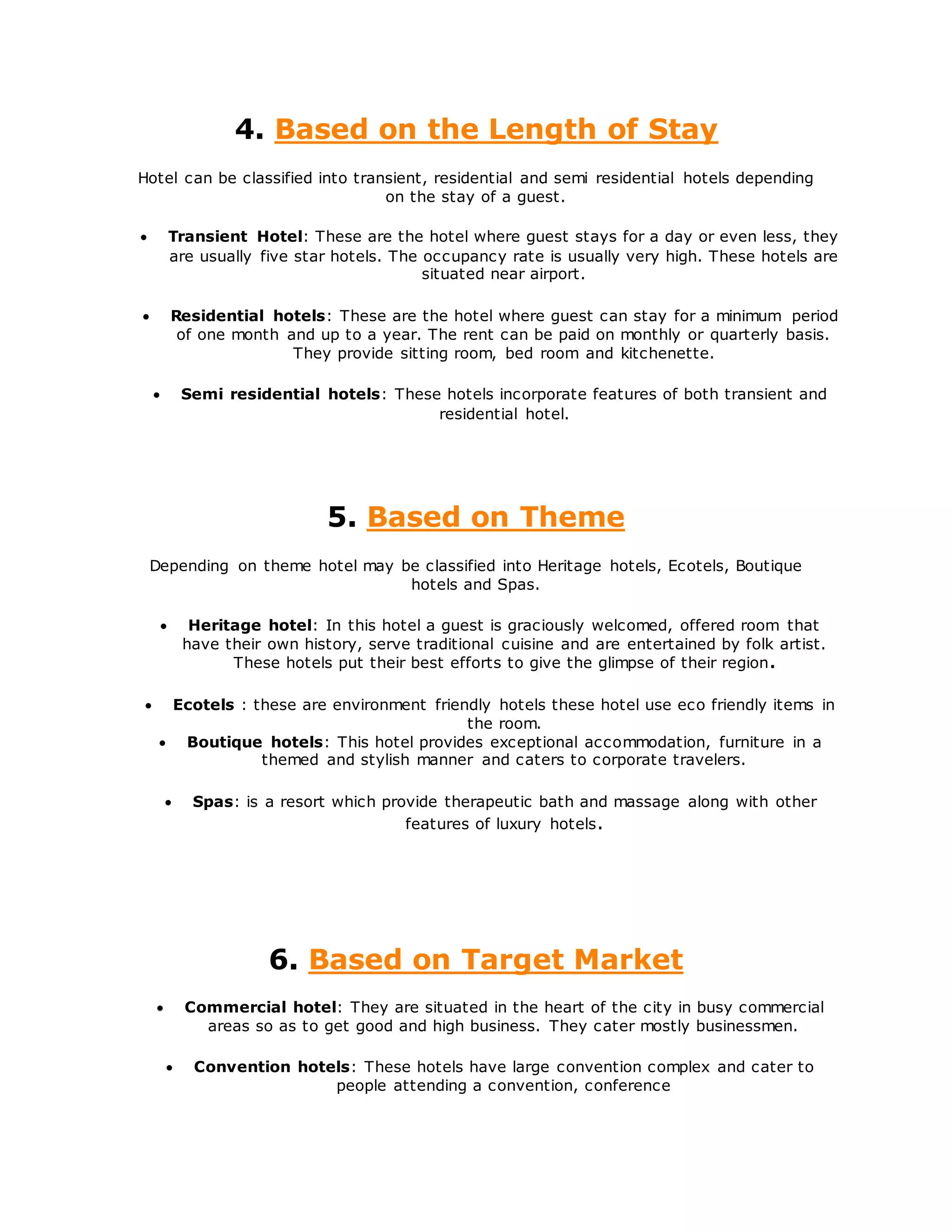 4. Based on the Length of Stay
Hotel can be classified into transient, residential and semi residential hotels depending
on the stay of a guest.
 Transient Hotel: These are the hotel where guest stays for a day or even less, they
are usually five star hotels. The occupancy rate is usually very high. These hotels are
situated near airport.
 Residential hotels: These are the hotel where guest can stay for a minimum period
of one month and up to a year. The rent can be paid on monthly or quarterly basis.
They provide sitting room, bed room and kitchenette.
 Semi residential hotels: These hotels incorporate features of both transient and
residential hotel.
5. Based on Theme
Depending on theme hotel may be classified into Heritage hotels, Ecotels, Boutique
hotels and Spas.
 Heritage hotel: In this hotel a guest is graciously welcomed, offered room that
have their own history, serve traditional cuisine and are entertained by folk artist.
These hotels put their best efforts to give the glimpse of their region.
 Ecotels : these are environment friendly hotels these hotel use eco friendly items in
the room.
 Boutique hotels: This hotel provides exceptional accommodation, furniture in a
themed and stylish manner and caters to corporate travelers.
 Spas: is a resort which provide therapeutic bath and massage along with other
features of luxury hotels.
6. Based on Target Market
 Commercial hotel: They are situated in the heart of the city in busy commercial
areas so as to get good and high business. They cater mostly businessmen.
 Convention hotels: These hotels have large convention complex and cater to
people attending a convention, conference
 