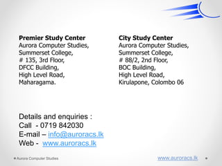 Premier Study Center
Aurora Computer Studies,
Summerset College,
# 135, 3rd Floor,
DFCC Building,
High Level Road,
Maharagama.
City Study Center
Aurora Computer Studies,
Summerset College,
# 88/2, 2nd Floor,
BOC Building,
High Level Road,
Kirulapone, Colombo 06
Details and enquiries :
Call - 0719 842030
E-mail – info@auroracs.lk
Web - www.auroracs.lk
Aurora Computer Studies www.auroracs.lk
 