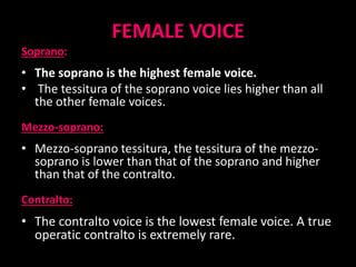 FEMALE VOICE
Soprano:
• The soprano is the highest female voice.
• The tessitura of the soprano voice lies higher than all
the other female voices.
Mezzo-soprano:
• Mezzo-soprano tessitura, the tessitura of the mezzo-
soprano is lower than that of the soprano and higher
than that of the contralto.
Contralto:
• The contralto voice is the lowest female voice. A true
operatic contralto is extremely rare.
 