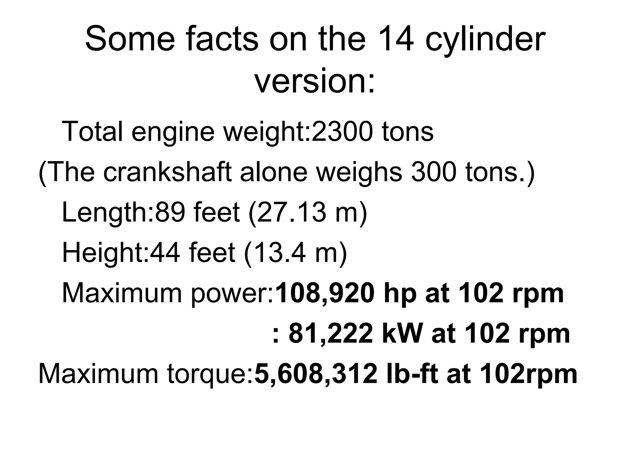 Some facts on the 14 cylinder
version:
Total engine weight:2300 tons
(The crankshaft alone weighs 300 tons.)
Length:89 feet (27.13 m)
Height:44 feet (13.4 m)
Maximum power:108,920 hp at 102 rpm
: 81,222 kW at 102 rpm
Maximum torque:5,608,312 lb-ft at 102rpm
 