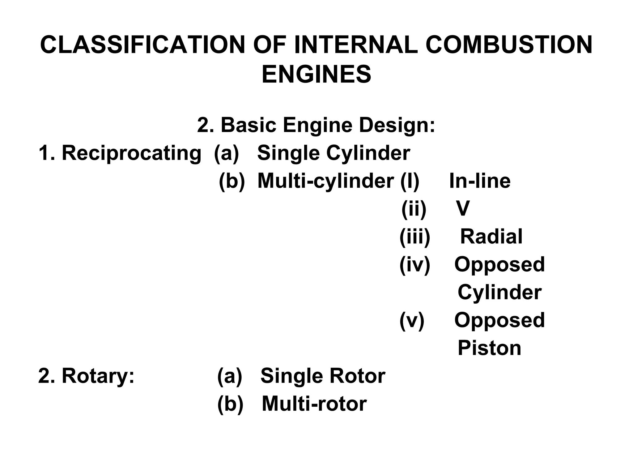 CLASSIFICATION OF INTERNAL COMBUSTION
ENGINES
2. Basic Engine Design:
1. Reciprocating (a) Single Cylinder
(b) Multi-cylinder (I) In-line
(ii) V
(iii) Radial
(iv) Opposed
Cylinder
(v) Opposed
Piston
2. Rotary: (a) Single Rotor
(b) Multi-rotor
 